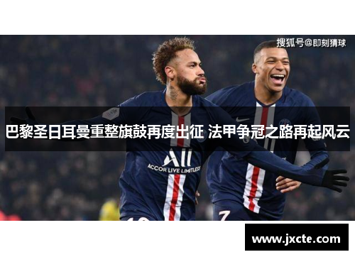 巴黎圣日耳曼重整旗鼓再度出征 法甲争冠之路再起风云 巴黎圣日耳曼重整旗鼓再度出征 法甲争冠之路再起风云